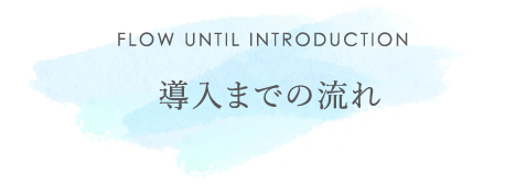 FLOW UNTIL INTRODUCTION 導入までの流れ
